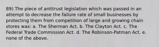 89) The piece of antitrust legislation which was passed in an attempt to decrease the failure rate of small businesses by protecting them from competition of large and growing chain stores was: a. The Sherman Act. b. The Clayton Act. c. The Federal Trade Commission Act. d. The Robinson-Patman Act. e. none of the above.