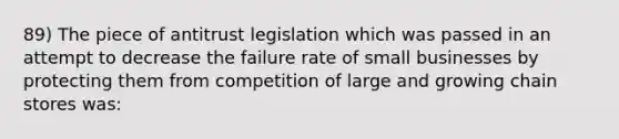 89) The piece of antitrust legislation which was passed in an attempt to decrease the failure rate of small businesses by protecting them from competition of large and growing chain stores was: