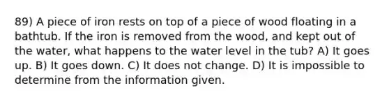 89) A piece of iron rests on top of a piece of wood floating in a bathtub. If the iron is removed from the wood, and kept out of the water, what happens to the water level in the tub? A) It goes up. B) It goes down. C) It does not change. D) It is impossible to determine from the information given.