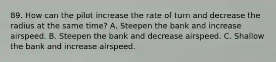 89. How can the pilot increase the rate of turn and decrease the radius at the same time? A. Steepen the bank and increase airspeed. B. Steepen the bank and decrease airspeed. C. Shallow the bank and increase airspeed.