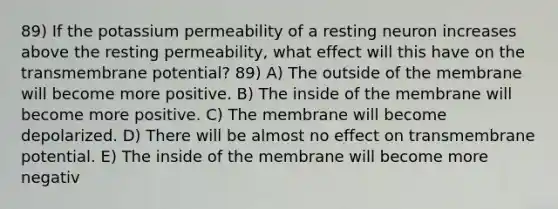 89) If the potassium permeability of a resting neuron increases above the resting permeability, what effect will this have on the transmembrane potential? 89) A) The outside of the membrane will become more positive. B) The inside of the membrane will become more positive. C) The membrane will become depolarized. D) There will be almost no effect on transmembrane potential. E) The inside of the membrane will become more negativ