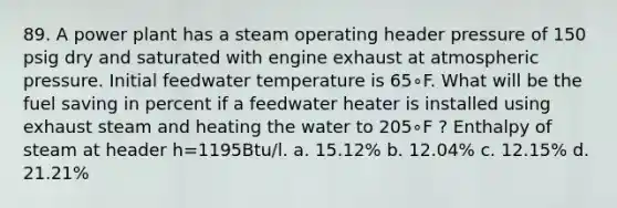 89. A power plant has a steam operating header pressure of 150 psig dry and saturated with engine exhaust at atmospheric pressure. Initial feedwater temperature is 65∘F. What will be the fuel saving in percent if a feedwater heater is installed using exhaust steam and heating the water to 205∘F ? Enthalpy of steam at header h=1195Btu/l. a. 15.12% b. 12.04% c. 12.15% d. 21.21%