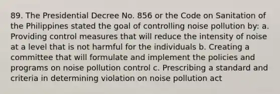 89. The Presidential Decree No. 856 or the Code on Sanitation of the Philippines stated the goal of controlling noise pollution by: a. Providing control measures that will reduce the intensity of noise at a level that is not harmful for the individuals b. Creating a committee that will formulate and implement the policies and programs on noise pollution control c. Prescribing a standard and criteria in determining violation on noise pollution act