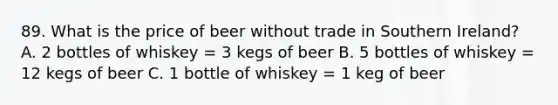 89. What is the price of beer without trade in Southern Ireland? A. 2 bottles of whiskey = 3 kegs of beer B. 5 bottles of whiskey = 12 kegs of beer C. 1 bottle of whiskey = 1 keg of beer