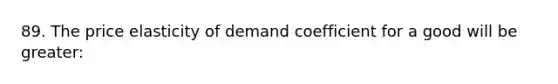 89. The price elasticity of demand coefficient for a good will be greater: