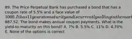 89. The Price Perpetual Bank has purchased a bond that has a coupon rate of 5.5% and a face value of 1000. It has 11 years to maturity and is currently selling in the market for887.52. The bond makes annual coupon payments. What is the yield-to-maturity on this bond? A. 7% B. 5.5% C. 11% D. 4.70% E. None of the options is correct