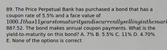 89. The Price Perpetual Bank has purchased a bond that has a coupon rate of 5.5% and a face value of 1000. It has 11 years to maturity and is currently selling in the market for887.52. The bond makes annual coupon payments. What is the yield-to-maturity on this bond? A. 7% B. 5.5% C. 11% D. 4.70% E. None of the options is correct