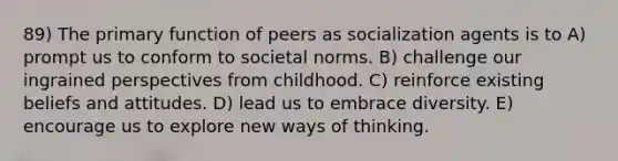 89) The primary function of peers as socialization agents is to A) prompt us to conform to societal norms. B) challenge our ingrained perspectives from childhood. C) reinforce existing beliefs and attitudes. D) lead us to embrace diversity. E) encourage us to explore new ways of thinking.