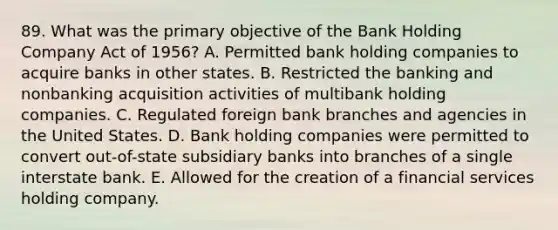 89. What was the primary objective of the Bank Holding Company Act of 1956? A. Permitted bank holding companies to acquire banks in other states. B. Restricted the banking and nonbanking acquisition activities of multibank holding companies. C. Regulated foreign bank branches and agencies in the United States. D. Bank holding companies were permitted to convert out-of-state subsidiary banks into branches of a single interstate bank. E. Allowed for the creation of a financial services holding company.