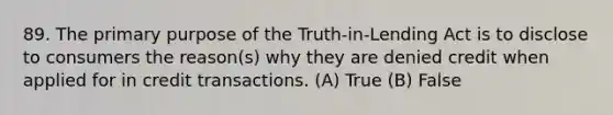 89. The primary purpose of the Truth-in-Lending Act is to disclose to consumers the reason(s) why they are denied credit when applied for in credit transactions. (A) True (B) False