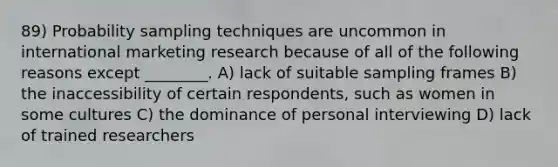 89) Probability sampling techniques are uncommon in international marketing research because of all of the following reasons except ________. A) lack of suitable sampling frames B) the inaccessibility of certain respondents, such as women in some cultures C) the dominance of personal interviewing D) lack of trained researchers