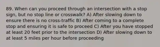 89. When can you proceed through an intersection with a stop sign, but no stop line or crosswalk? A) After slowing down to ensure there is no cross-traffic B) After coming to a complete stop and ensuring it is safe to proceed C) After you have stopped at least 20 feet prior to the intersection D) After slowing down to at least 5 miles per hour before proceeding