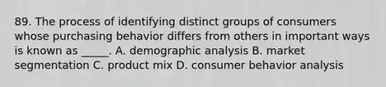 89. The process of identifying distinct groups of consumers whose purchasing behavior differs from others in important ways is known as _____. A. demographic analysis B. market segmentation C. product mix D. consumer behavior analysis