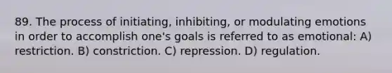 89. The process of initiating, inhibiting, or modulating emotions in order to accomplish one's goals is referred to as emotional: A) restriction. B) constriction. C) repression. D) regulation.