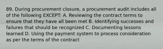 89. During procurement closure, a procurement audit includes all of the following EXCEPT: A. Reviewing the contract terms to ensure that they have all been met B. Identifying successes and failures that should be recognized C. Documenting lessons learned D. Using the payment system to process consideration as per the terms of the contract