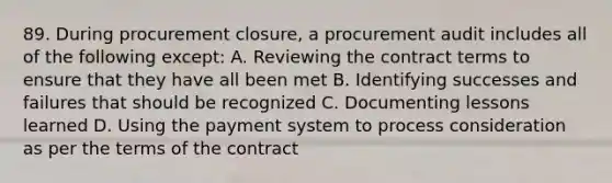 89. During procurement closure, a procurement audit includes all of the following except: A. Reviewing the contract terms to ensure that they have all been met B. Identifying successes and failures that should be recognized C. Documenting lessons learned D. Using the payment system to process consideration as per the terms of the contract