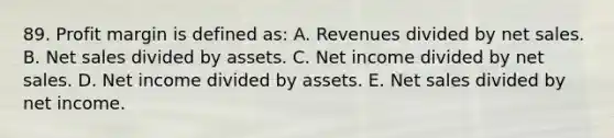 89. Profit margin is defined as: A. Revenues divided by net sales. B. Net sales divided by assets. C. Net income divided by net sales. D. Net income divided by assets. E. Net sales divided by net income.