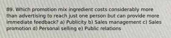 89. Which promotion mix ingredient costs considerably more than advertising to reach just one person but can provide more immediate feedback? a) Publicity b) Sales management c) Sales promotion d) Personal selling e) Public relations