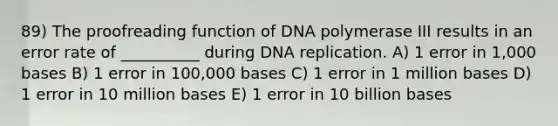 89) The proofreading function of DNA polymerase III results in an error rate of __________ during DNA replication. A) 1 error in 1,000 bases B) 1 error in 100,000 bases C) 1 error in 1 million bases D) 1 error in 10 million bases E) 1 error in 10 billion bases