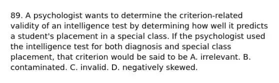 89. A psychologist wants to determine the criterion-related validity of an intelligence test by determining how well it predicts a student's placement in a special class. If the psychologist used the intelligence test for both diagnosis and special class placement, that criterion would be said to be A. irrelevant. B. contaminated. C. invalid. D. negatively skewed.