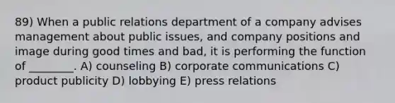 89) When a public relations department of a company advises management about public issues, and company positions and image during good times and bad, it is performing the function of ________. A) counseling B) corporate communications C) product publicity D) lobbying E) press relations