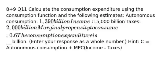 8+9 Q11 Calculate the consumption expenditure using the consumption function and the following estimates: Autonomous consumption: 1,390 billion Income:15,000 billion Taxes: 2,000 billion Marginal propensity to consume: 0.6 The consumption expenditure is __ billion. (Enter your response as a whole number.) Hint: C = Autonomous consumption + MPC(Income - Taxes)