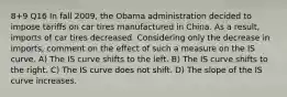 8+9 Q16 In fall 2009, the Obama administration decided to impose tariffs on car tires manufactured in China. As a result, imports of car tires decreased. Considering only the decrease in imports, comment on the effect of such a measure on the IS curve. A) The IS curve shifts to the left. B) The IS curve shifts to the right. C) The IS curve does not shift. D) The slope of the IS curve increases.