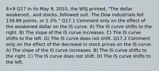 8+9 Q17 In its May 9, 2010, the WSJ printed, "The dollar weakened...and stocks..followed suit. The Dow industrials fell 139.89 points, or 1.3% " Q17.1 Comment only on the effect of the weakened dollar on the IS curve. A) The IS curve shifts to the right. B) The slope of the IS curve increases. C) The IS curve shifts to the left. D) The IS curve does not shift. Q17.2 Comment only on the effect of the decrease in stock prices on the IS curve. A) The slope of the IS curve increases. B) The IS curve shifts to the right. C) The IS curve does not shift. D) The IS curve shifts to the left.