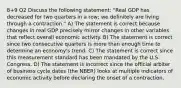 8+9 Q2 Discuss the following statement: "Real GDP has decreased for two quarters in a row; we definitely are living through a contraction." A) The statement is correct because changes in real GDP precisely mirror changes in other variables that reflect overall economic activity. B) The statement is correct since two consecutive quarters is more than enough time to determine an economy's trend. C) The statement is correct since this measurement standard has been mandated by the U.S. Congress. D) The statement is incorrect since the official arbiter of business cycle dates (the NBER) looks at multiple indicators of economic activity before declaring the onset of a contraction.