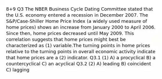 8+9 Q3 The NBER Business Cycle Dating Committee stated that the U.S. economy entered a recession in December 2007. The S&P/Case-Shiller Home Price Index (a widely used measure of home prices) shows an increase from January 2000 to April 2006. Since then, home prices decreased until May 2009. This correlation suggests that home prices might best be characterized as (1) variable.The turning points in home prices relative to the turning points in overall economic activity indicate that home prices are a (2) indicator. Q3.1 (1) A) a procyclical B) a countercyclical C) an acyclical Q3.2 (2) A) leading B) coincident C) lagging