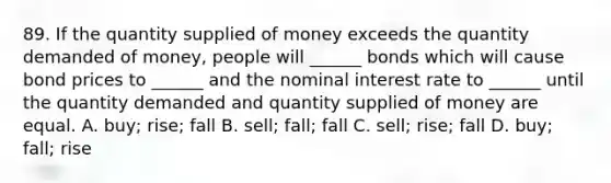 89. If the quantity supplied of money exceeds the quantity demanded of money, people will ______ bonds which will cause bond prices to ______ and the nominal interest rate to ______ until the quantity demanded and quantity supplied of money are equal. A. buy; rise; fall B. sell; fall; fall C. sell; rise; fall D. buy; fall; rise