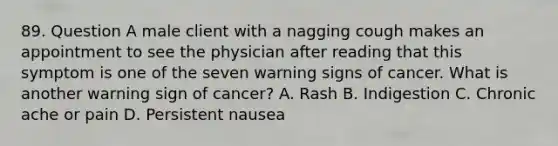 89. Question A male client with a nagging cough makes an appointment to see the physician after reading that this symptom is one of the seven warning signs of cancer. What is another warning sign of cancer? A. Rash B. Indigestion C. Chronic ache or pain D. Persistent nausea