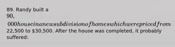 89. Randy built a 90,000 house in a new subdivision of homes which were priced from22,500 to 30,500. After the house was completed, it probably suffered: