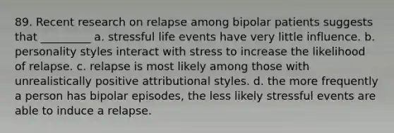 89. Recent research on relapse among bipolar patients suggests that _________ a. stressful life events have very little influence. b. personality styles interact with stress to increase the likelihood of relapse. c. relapse is most likely among those with unrealistically positive attributional styles. d. the more frequently a person has bipolar episodes, the less likely stressful events are able to induce a relapse.