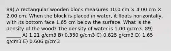 89) A rectangular wooden block measures 10.0 cm × 4.00 cm × 2.00 cm. When the block is placed in water, it floats horizontally, with its bottom face 1.65 cm below the surface. What is the density of the wood? The density of water is 1.00 g/cm3. 89) ______ A) 1.21 g/cm3 B) 0.350 g/cm3 C) 0.825 g/cm3 D) 1.65 g/cm3 E) 0.606 g/cm3