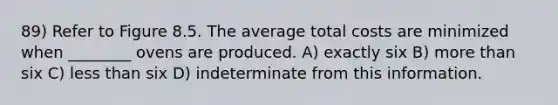 89) Refer to Figure 8.5. The average total costs are minimized when ________ ovens are produced. A) exactly six B) <a href='https://www.questionai.com/knowledge/keWHlEPx42-more-than' class='anchor-knowledge'>more than</a> six C) <a href='https://www.questionai.com/knowledge/k7BtlYpAMX-less-than' class='anchor-knowledge'>less than</a> six D) indeterminate from this information.