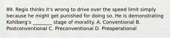 89. Regis thinks it's wrong to drive over the speed limit simply because he might get punished for doing so. He is demonstrating Kohlberg's ________ stage of morality. A. Conventional B. Postconventional C. Preconventional D. Preoperational