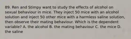 89. Ren and Stimpy want to study the effects of alcohol on sexual behaviour in mice. They inject 50 mice with an alcohol solution and inject 50 other mice with a harmless saline solution, then observe their mating behaviour. Which is the dependent variable? A. the alcohol B. the mating behaviour C. the mice D. the saline