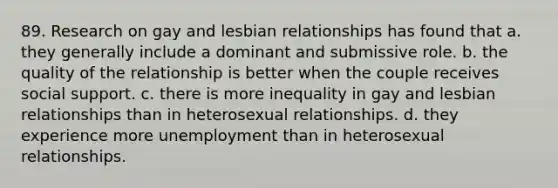 89. Research on gay and lesbian relationships has found that a. they generally include a dominant and submissive role. b. the quality of the relationship is better when the couple receives social support. c. there is more inequality in gay and lesbian relationships than in heterosexual relationships. d. they experience more unemployment than in heterosexual relationships.