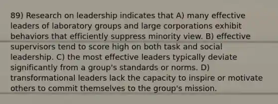 89) Research on leadership indicates that A) many effective leaders of laboratory groups and large corporations exhibit behaviors that efficiently suppress minority view. B) effective supervisors tend to score high on both task and social leadership. C) the most effective leaders typically deviate significantly from a group's standards or norms. D) transformational leaders lack the capacity to inspire or motivate others to commit themselves to the group's mission.