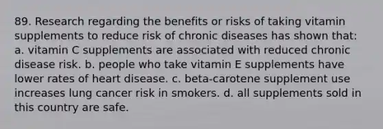 89. Research regarding the benefits or risks of taking vitamin supplements to reduce risk of chronic diseases has shown that: a. vitamin C supplements are associated with reduced chronic disease risk. b. people who take vitamin E supplements have lower rates of heart disease. c. beta-carotene supplement use increases lung cancer risk in smokers. d. all supplements sold in this country are safe.