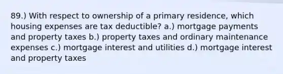 89.) With respect to ownership of a primary residence, which housing expenses are tax deductible? a.) mortgage payments and property taxes b.) property taxes and ordinary maintenance expenses c.) mortgage interest and utilities d.) mortgage interest and property taxes