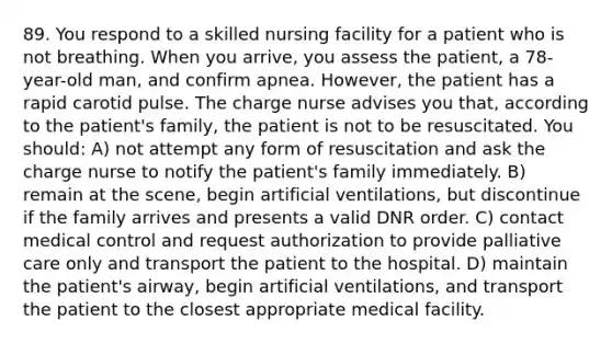 89. You respond to a skilled nursing facility for a patient who is not breathing. When you arrive, you assess the patient, a 78-year-old man, and confirm apnea. However, the patient has a rapid carotid pulse. The charge nurse advises you that, according to the patient's family, the patient is not to be resuscitated. You should: A) not attempt any form of resuscitation and ask the charge nurse to notify the patient's family immediately. B) remain at the scene, begin artificial ventilations, but discontinue if the family arrives and presents a valid DNR order. C) contact medical control and request authorization to provide palliative care only and transport the patient to the hospital. D) maintain the patient's airway, begin artificial ventilations, and transport the patient to the closest appropriate medical facility.