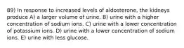 89) In response to increased levels of aldosterone, the kidneys produce A) a larger volume of urine. B) urine with a higher concentration of sodium ions. C) urine with a lower concentration of potassium ions. D) urine with a lower concentration of sodium ions. E) urine with less glucose.