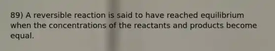 89) A reversible reaction is said to have reached equilibrium when the concentrations of the reactants and products become equal.