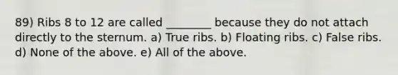 89) Ribs 8 to 12 are called ________ because they do not attach directly to the sternum. a) True ribs. b) Floating ribs. c) False ribs. d) None of the above. e) All of the above.