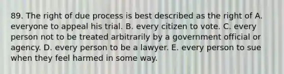 89. The right of due process is best described as the right of A. everyone to appeal his trial. B. every citizen to vote. C. every person not to be treated arbitrarily by a government official or agency. D. every person to be a lawyer. E. every person to sue when they feel harmed in some way.