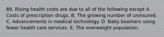 89. Rising health costs are due to all of the following except A. Costs of prescription drugs. B. The growing number of uninsured. C. Advancements in medical technology. D. Baby boomers using fewer health care services. E. The overweight population.