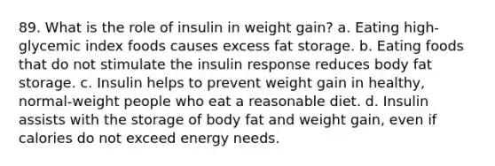 89. What is the role of insulin in weight gain? a. Eating high-glycemic index foods causes excess fat storage. b. Eating foods that do not stimulate the insulin response reduces body fat storage. c. Insulin helps to prevent weight gain in healthy, normal-weight people who eat a reasonable diet. d. Insulin assists with the storage of body fat and weight gain, even if calories do not exceed energy needs.