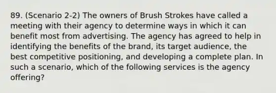 89. (Scenario 2-2) The owners of Brush Strokes have called a meeting with their agency to determine ways in which it can benefit most from advertising. The agency has agreed to help in identifying the benefits of the brand, its target audience, the best competitive positioning, and developing a complete plan. In such a scenario, which of the following services is the agency offering?